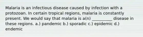 Malaria is an infectious disease caused by infection with a protozoan. In certain tropical regions, malaria is constantly present. We would say that malaria is a(n) __________ disease in these regions. a.) pandemic b.) sporadic c.) epidemic d.) endemic