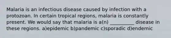 Malaria is an infectious disease caused by infection with a protozoan. In certain tropical regions, malaria is constantly present. We would say that malaria is a(n) __________ disease in these regions. a)epidemic b)pandemic c)sporadic d)endemic