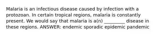 Malaria is an infectious disease caused by infection with a protozoan. In certain tropical regions, malaria is constantly present. We would say that malaria is a(n) _________ disease in these regions. ANSWER: endemic sporadic epidemic pandemic