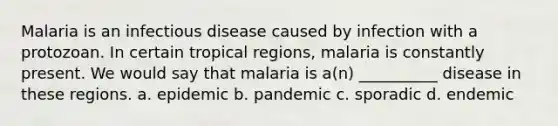 Malaria is an infectious disease caused by infection with a protozoan. In certain tropical regions, malaria is constantly present. We would say that malaria is a(n) __________ disease in these regions. a. epidemic b. pandemic c. sporadic d. endemic