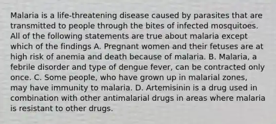 Malaria is a life-threatening disease caused by parasites that are transmitted to people through the bites of infected mosquitoes. All of the following statements are true about malaria except which of the findings A. Pregnant women and their fetuses are at high risk of anemia and death because of malaria. B. Malaria, a febrile disorder and type of dengue fever, can be contracted only once. C. Some people, who have grown up in malarial zones, may have immunity to malaria. D. Artemisinin is a drug used in combination with other antimalarial drugs in areas where malaria is resistant to other drugs.