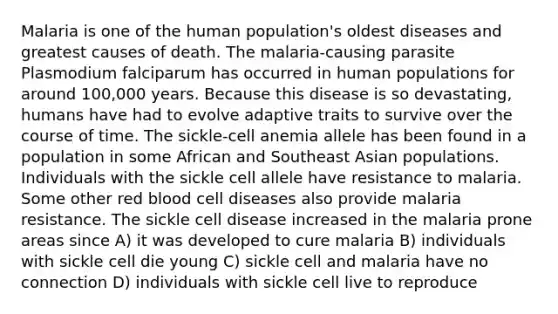 Malaria is one of the human population's oldest diseases and greatest causes of death. The malaria-causing parasite Plasmodium falciparum has occurred in human populations for around 100,000 years. Because this disease is so devastating, humans have had to evolve adaptive traits to survive over the course of time. The sickle-cell anemia allele has been found in a population in some African and Southeast Asian populations. Individuals with the sickle cell allele have resistance to malaria. Some other red blood cell diseases also provide malaria resistance. The sickle cell disease increased in the malaria prone areas since A) it was developed to cure malaria B) individuals with sickle cell die young C) sickle cell and malaria have no connection D) individuals with sickle cell live to reproduce