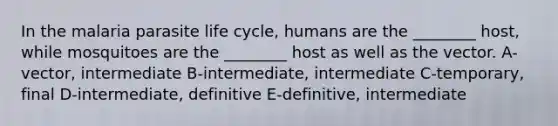 In the malaria parasite life cycle, humans are the ________ host, while mosquitoes are the ________ host as well as the vector. A-vector, intermediate B-intermediate, intermediate C-temporary, final D-intermediate, definitive E-definitive, intermediate