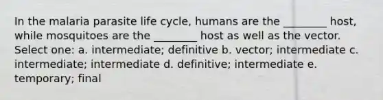 In the malaria parasite life cycle, humans are the ________ host, while mosquitoes are the ________ host as well as the vector. Select one: a. intermediate; definitive b. vector; intermediate c. intermediate; intermediate d. definitive; intermediate e. temporary; final