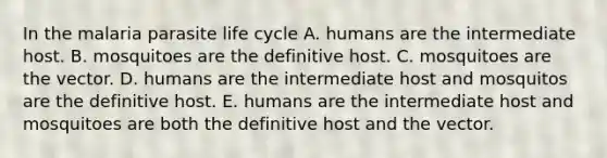 In the malaria parasite life cycle A. humans are the intermediate host. B. mosquitoes are the definitive host. C. mosquitoes are the vector. D. humans are the intermediate host and mosquitos are the definitive host. E. humans are the intermediate host and mosquitoes are both the definitive host and the vector.