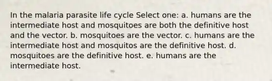 In the malaria parasite life cycle Select one: a. humans are the intermediate host and mosquitoes are both the definitive host and the vector. b. mosquitoes are the vector. c. humans are the intermediate host and mosquitos are the definitive host. d. mosquitoes are the definitive host. e. humans are the intermediate host.