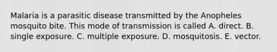 Malaria is a parasitic disease transmitted by the Anopheles mosquito bite. This mode of transmission is called A. direct. B. single exposure. C. multiple exposure. D. mosquitosis. E. vector.