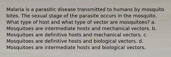 Malaria is a parasitic disease transmitted to humans by mosquito bites. The sexual stage of the parasite occurs in the mosquito. What type of host and what type of vector are mosquitoes? a. Mosquitoes are intermediate hosts and mechanical vectors. b. Mosquitoes are definitive hosts and mechanical vectors. c. Mosquitoes are definitive hosts and biological vectors. d. Mosquitoes are intermediate hosts and biological vectors.