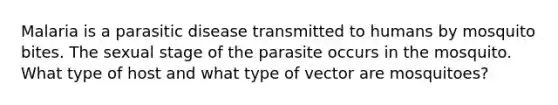 Malaria is a parasitic disease transmitted to humans by mosquito bites. The sexual stage of the parasite occurs in the mosquito. What type of host and what type of vector are mosquitoes?