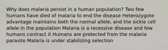 Why does malaria persist in a human population? Two few humans have died of malaria to end the disease Heterozygote advantage maintains both the normal allele, and the sickle cell allele in the population Malaria is a recessive disease and few humans contract it Humans are protected from the malaria parasite Malaria is under stabilizing selection