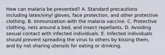 How can malaria be prevented? A. Standard precautions including latex/vinyl gloves, face protection, and other protective clothing. B. Immunization with the malaria vaccine. C. Protective clothing, nets around a bed, and insect repellants. D. Avoiding sexual contact with infected individuals. E. Infected individuals should prevent spreading the virus to others by kissing them, and by not sharing utensils for eating or drinking.