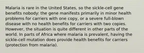 Malaria is rare in the United States, so the sickle-cell gene benefits nobody: the gene manifests primarily in minor health problems for carriers with one copy, or a severe full-blown disease with no health benefits for carriers with two copies. However, the situation is quite different in other parts of the world. In parts of Africa where malaria is prevalent, having the sickle-cell mutation does provide health benefits for carriers (protection from malaria).