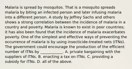 Malaria is spread by mosquitos. That is a mosquito spreads malaria by biting an infected person and later infusing malaria into a different person. A study by Jeffrey Sachs and others shows a strong correlation between the incidence of malaria in a country and poverty. Malaria is known to exist in poor​ countries; it has also been found that the incidence of malaria exacerbates poverty. One of the simplest and effective ways of preventing the occurrence of malaria is by using​ insecticide-treated nets​ (ITNs). The government could encourage the production of the efficient number of ITNs by​ ____________. A. private bargaining with the suppliers of ITNs. B. enacting a tax on ITNs. C. providing a subsidy for ITNs. D. all of the above.