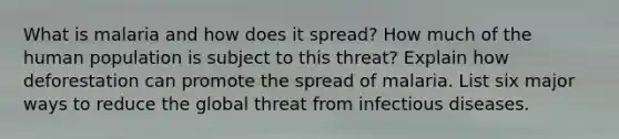 What is malaria and how does it spread? How much of the human population is subject to this threat? Explain how deforestation can promote the spread of malaria. List six major ways to reduce the global threat from infectious diseases.
