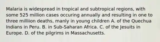 Malaria is widespread in tropical and subtropical regions, with some 525 million cases occuring annually and resulting in one to three milliion deaths, manly in young children A. of the Quechua Indians in Peru. B. in Sub-Saharan Africa. C. of the Jesuits in Europe. D. of the pilgrims in Massachusetts.