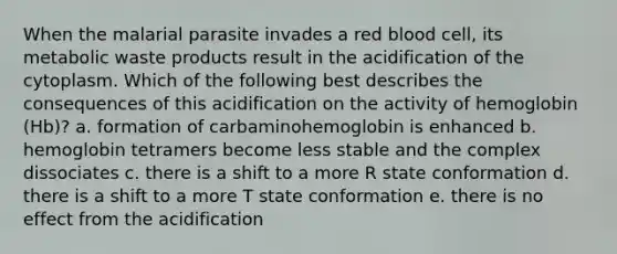 When the malarial parasite invades a red blood cell, its metabolic waste products result in the acidification of the cytoplasm. Which of the following best describes the consequences of this acidification on the activity of hemoglobin (Hb)? a. formation of carbaminohemoglobin is enhanced b. hemoglobin tetramers become less stable and the complex dissociates c. there is a shift to a more R state conformation d. there is a shift to a more T state conformation e. there is no effect from the acidification