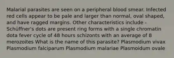 Malarial parasites are seen on a peripheral blood smear. Infected red cells appear to be pale and larger than normal, oval shaped, and have ragged margins. Other characteristics include - Schüffner's dots are present ring forms with a single chromatin dota fever cycle of 48 hours schizonts with an average of 8 merozoites What is the name of this parasite? Plasmodium vivax Plasmodium falciparum Plasmodium malariae Plasmoidum ovale