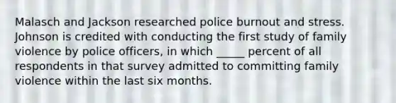 Malasch and Jackson researched police burnout and stress. Johnson is credited with conducting the first study of family violence by police officers, in which _____ percent of all respondents in that survey admitted to committing family violence within the last six months.