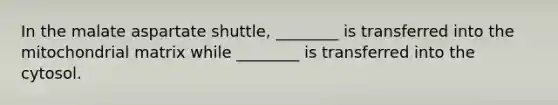 In the malate aspartate shuttle, ________ is transferred into the mitochondrial matrix while ________ is transferred into the cytosol.