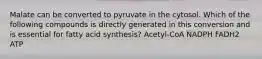 Malate can be converted to pyruvate in the cytosol. Which of the following compounds is directly generated in this conversion and is essential for fatty acid synthesis? Acetyl-CoA NADPH FADH2 ATP