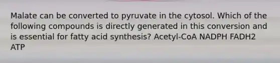 Malate can be converted to pyruvate in the cytosol. Which of the following compounds is directly generated in this conversion and is essential for fatty acid synthesis? Acetyl-CoA NADPH FADH2 ATP