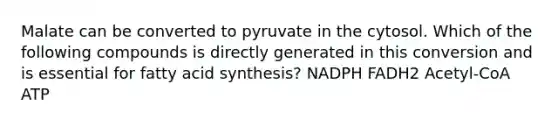 Malate can be converted to pyruvate in the cytosol. Which of the following compounds is directly generated in this conversion and is essential for fatty acid synthesis? NADPH FADH2 Acetyl-CoA ATP