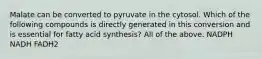 Malate can be converted to pyruvate in the cytosol. Which of the following compounds is directly generated in this conversion and is essential for fatty acid synthesis? All of the above. NADPH NADH FADH2