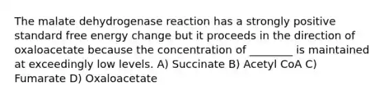 The malate dehydrogenase reaction has a strongly positive standard free energy change but it proceeds in the direction of oxaloacetate because the concentration of ________ is maintained at exceedingly low levels. A) Succinate B) Acetyl CoA C) Fumarate D) Oxaloacetate