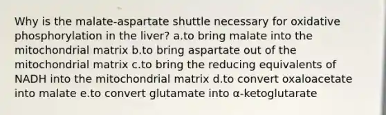 Why is the malate-aspartate shuttle necessary for oxidative phosphorylation in the liver? a.to bring malate into the mitochondrial matrix b.to bring aspartate out of the mitochondrial matrix c.to bring the reducing equivalents of NADH into the mitochondrial matrix d.to convert oxaloacetate into malate e.to convert glutamate into α-ketoglutarate