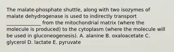 The malate-phosphate shuttle, along with two isozymes of malate dehydrogenase is used to indirectly transport ______________ from the mitochondrial matrix (where the molecule is produced) to the cytoplasm (where the molecule will be used in gluconeogenesis). A. alanine B. oxaloacetate C. glycerol D. lactate E. pyruvate