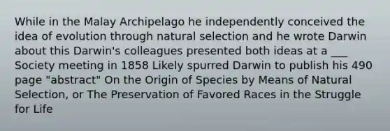 While in the Malay Archipelago he independently conceived the idea of evolution through natural selection and he wrote Darwin about this Darwin's colleagues presented both ideas at a ___ Society meeting in 1858 Likely spurred Darwin to publish his 490 page "abstract" On the Origin of Species by Means of Natural Selection, or The Preservation of Favored Races in the Struggle for Life