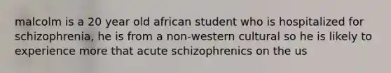 malcolm is a 20 year old african student who is hospitalized for schizophrenia, he is from a non-western cultural so he is likely to experience more that acute schizophrenics on the us