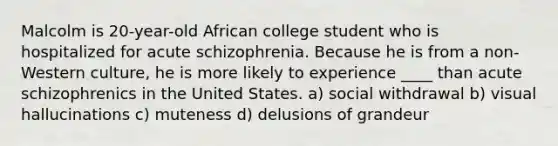 Malcolm is 20-year-old African college student who is hospitalized for acute schizophrenia. Because he is from a non-Western culture, he is more likely to experience ____ than acute schizophrenics in the United States. a) social withdrawal b) visual hallucinations c) muteness d) delusions of grandeur