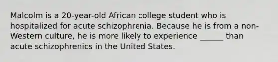 Malcolm is a 20-year-old African college student who is hospitalized for acute schizophrenia. Because he is from a non-Western culture, he is more likely to experience ______ than acute schizophrenics in the United States.