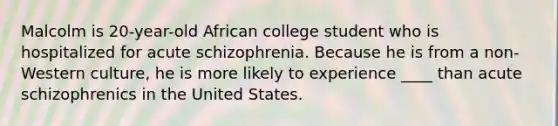 Malcolm is 20-year-old African college student who is hospitalized for acute schizophrenia. Because he is from a non-Western culture, he is more likely to experience ____ than acute schizophrenics in the United States.