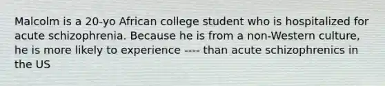 Malcolm is a 20-yo African college student who is hospitalized for acute schizophrenia. Because he is from a non-Western culture, he is more likely to experience ---- than acute schizophrenics in the US