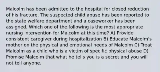 Malcolm has been admitted to the hospital for closed reduction of his fracture. The suspected child abuse has been reported to the state welfare department and a caseworker has been assigned. Which one of the following is the most appropriate nursing intervention for Malcolm at this time? A) Provide consistent caregiver during hospitalization B) Educate Malcolm's mother on the physical and emotional needs of Malcolm C) Treat Malcolm as a child who is a victim of specific physical abuse D) Promise Malcolm that what he tells you is a secret and you will not tell anyone.