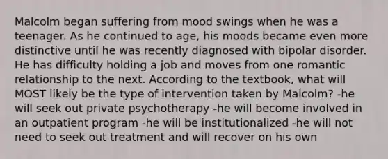 Malcolm began suffering from mood swings when he was a teenager. As he continued to age, his moods became even more distinctive until he was recently diagnosed with bipolar disorder. He has difficulty holding a job and moves from one romantic relationship to the next. According to the textbook, what will MOST likely be the type of intervention taken by Malcolm? -he will seek out private psychotherapy -he will become involved in an outpatient program -he will be institutionalized -he will not need to seek out treatment and will recover on his own