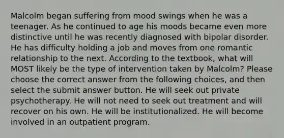 Malcolm began suffering from mood swings when he was a teenager. As he continued to age his moods became even more distinctive until he was recently diagnosed with bipolar disorder. He has difficulty holding a job and moves from one romantic relationship to the next. According to the textbook, what will MOST likely be the type of intervention taken by Malcolm? Please choose the correct answer from the following choices, and then select the submit answer button. He will seek out private psychotherapy. He will not need to seek out treatment and will recover on his own. He will be institutionalized. He will become involved in an outpatient program.