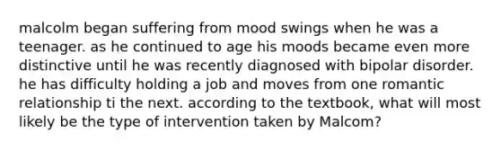 malcolm began suffering from mood swings when he was a teenager. as he continued to age his moods became even more distinctive until he was recently diagnosed with bipolar disorder. he has difficulty holding a job and moves from one romantic relationship ti the next. according to the textbook, what will most likely be the type of intervention taken by Malcom?