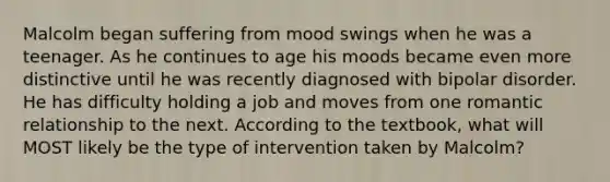 Malcolm began suffering from mood swings when he was a teenager. As he continues to age his moods became even more distinctive until he was recently diagnosed with bipolar disorder. He has difficulty holding a job and moves from one romantic relationship to the next. According to the textbook, what will MOST likely be the type of intervention taken by Malcolm?