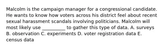 Malcolm is the campaign manager for a congressional candidate. He wants to know how voters across his district feel about recent sexual harassment scandals involving politicians. Malcolm will most likely use __________ to gather this type of data. A. surveys B. observation C. experiments D. voter registration data E. census data