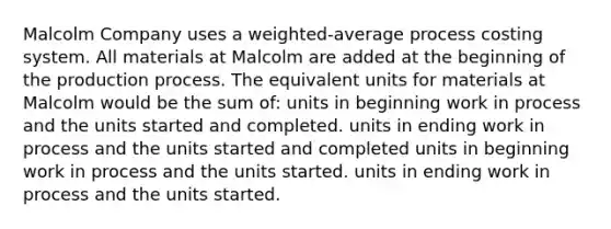 Malcolm Company uses a weighted-average process costing system. All materials at Malcolm are added at the beginning of the production process. The equivalent units for materials at Malcolm would be the sum of: units in beginning work in process and the units started and completed. units in ending work in process and the units started and completed units in beginning work in process and the units started. units in ending work in process and the units started.