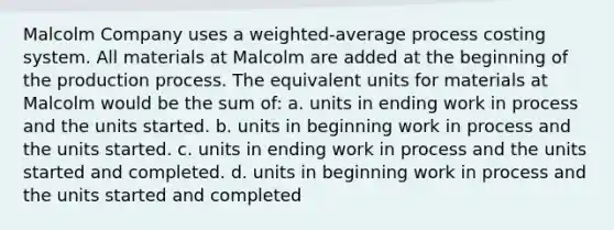 Malcolm Company uses a weighted-average process costing system. All materials at Malcolm are added at the beginning of the production process. The equivalent units for materials at Malcolm would be the sum of: a. units in ending work in process and the units started. b. units in beginning work in process and the units started. c. units in ending work in process and the units started and completed. d. units in beginning work in process and the units started and completed