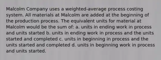 Malcolm Company uses a weighted-average process costing system. All materials at Malcolm are added at the beginning of the production process. The equivalent units for material at Malcolm would be the sum of: a. units in ending work in process and units started b. units in ending work in process and the units started and completed c. units in beginning in process and the units started and completed d. units in beginning work in process and units started.