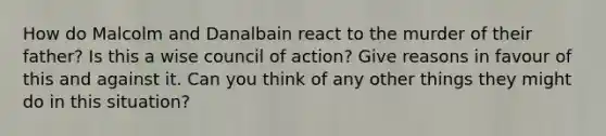 How do Malcolm and Danalbain react to the murder of their father? Is this a wise council of action? Give reasons in favour of this and against it. Can you think of any other things they might do in this situation?