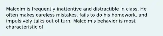 Malcolm is frequently inattentive and distractible in class. He often makes careless mistakes, fails to do his homework, and impulsively talks out of turn. Malcolm's behavior is most characteristic of