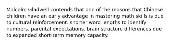 Malcolm Gladwell contends that one of the reasons that Chinese children have an early advantage in mastering math skills is due to cultural reinforcement. shorter word lengths to identify numbers. parental expectations. brain structure differences due to expanded short-term memory capacity.