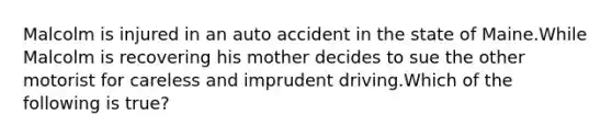 Malcolm is injured in an auto accident in the state of Maine.While Malcolm is recovering his mother decides to sue the other motorist for careless and imprudent driving.Which of the following is true?