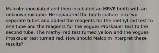 Malcolm inoculated and then incubated an MRVP broth with an unknown microbe. He separated the broth culture into two separate tubes and added the reagents for the methyl red test to one tube and the reagents for the Vogues-Proskauer test to the second tube. The methyl red test turned yellow and the Vogues-Proskauer test turned red. How should Malcolm interpret these results?